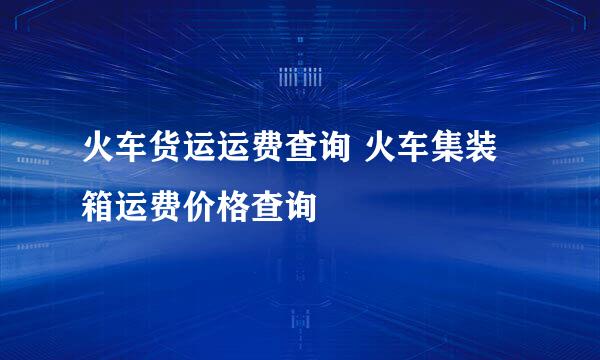 火车货运运费查询 火车集装箱运费价格查询