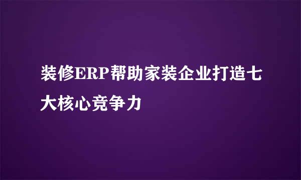 装修ERP帮助家装企业打造七大核心竞争力