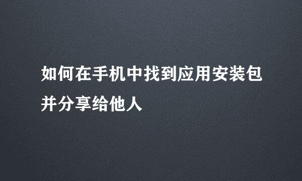 如何在手机中找到应用安装包并分享给他人