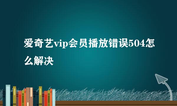 爱奇艺vip会员播放错误504怎么解决