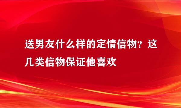 送男友什么样的定情信物？这几类信物保证他喜欢