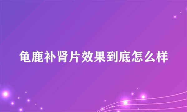 龟鹿补肾片效果到底怎么样