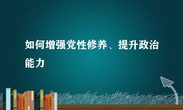 如何增强党性修养、提升政治能力