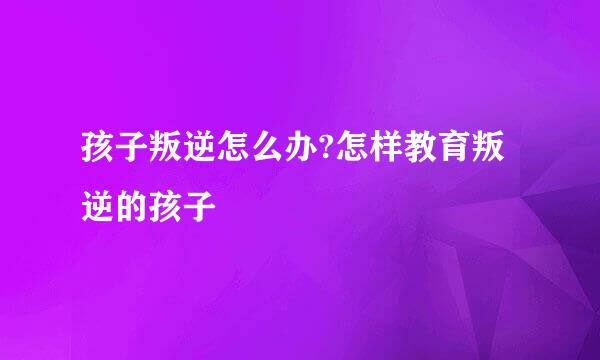 孩子叛逆怎么办?怎样教育叛逆的孩子