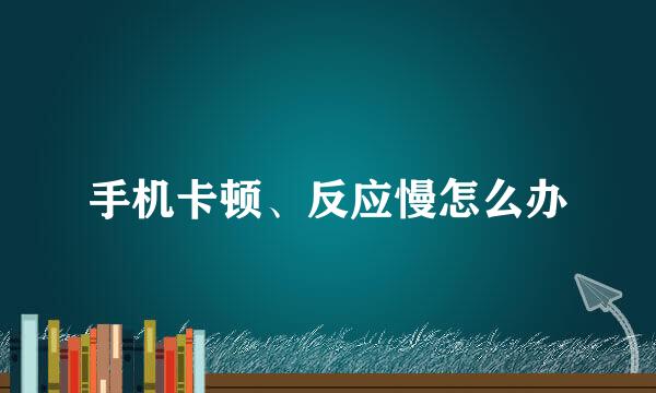 手机卡顿、反应慢怎么办