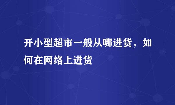 开小型超市一般从哪进货，如何在网络上进货