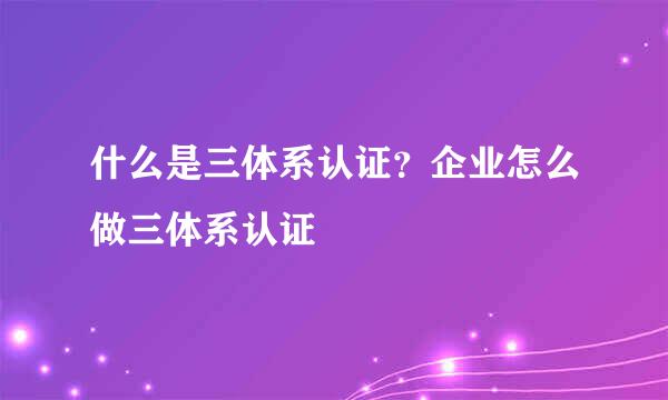 什么是三体系认证？企业怎么做三体系认证