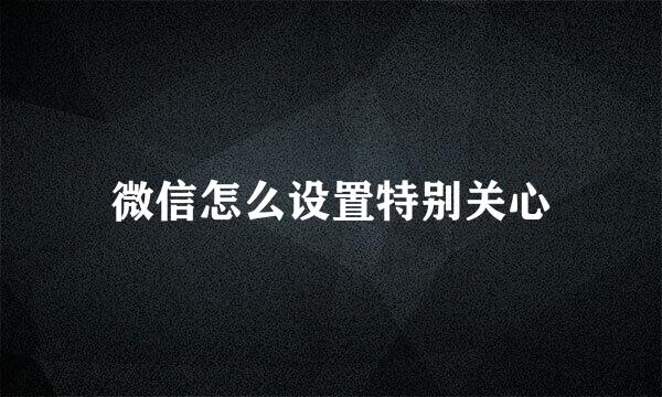 微信怎么设置特别关心