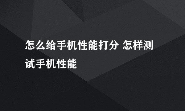 怎么给手机性能打分 怎样测试手机性能