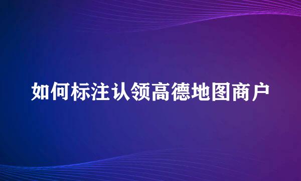 如何标注认领高德地图商户