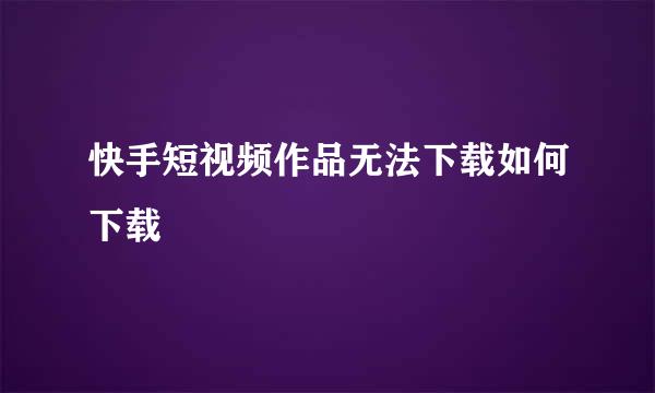 快手短视频作品无法下载如何下载