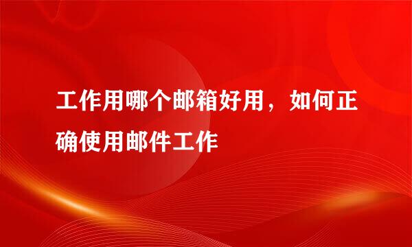 工作用哪个邮箱好用，如何正确使用邮件工作