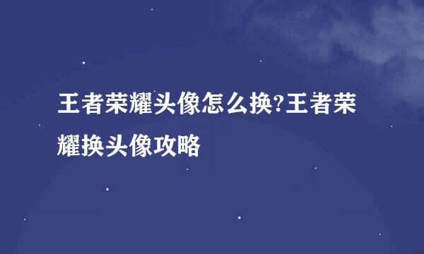 王者荣耀头像怎么换?王者荣耀换头像攻略