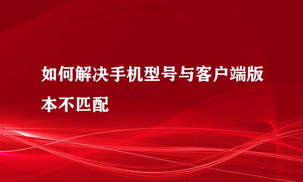 如何解决手机型号与客户端版本不匹配