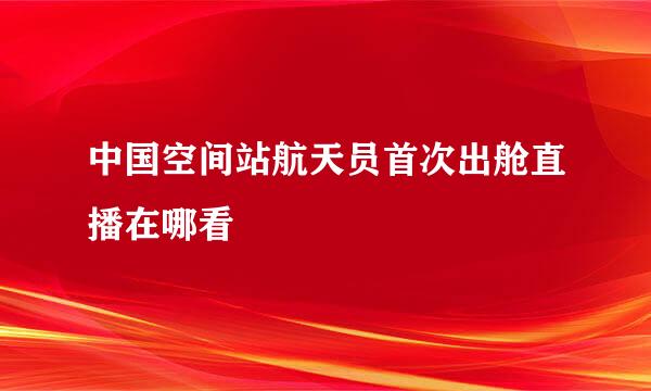 中国空间站航天员首次出舱直播在哪看