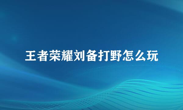 王者荣耀刘备打野怎么玩