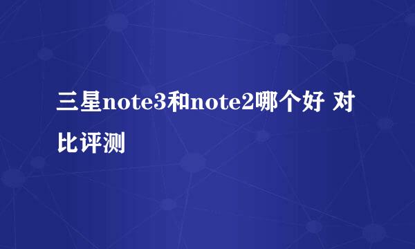 三星note3和note2哪个好 对比评测