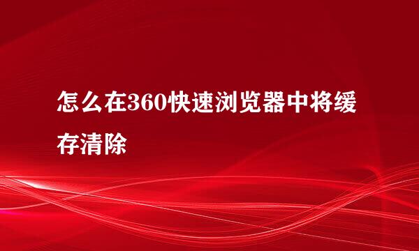 怎么在360快速浏览器中将缓存清除