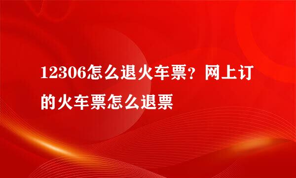 12306怎么退火车票？网上订的火车票怎么退票