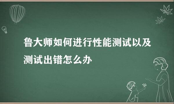 鲁大师如何进行性能测试以及测试出错怎么办