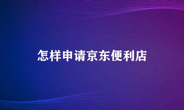 怎样申请京东便利店