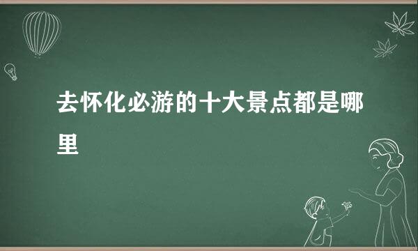 去怀化必游的十大景点都是哪里