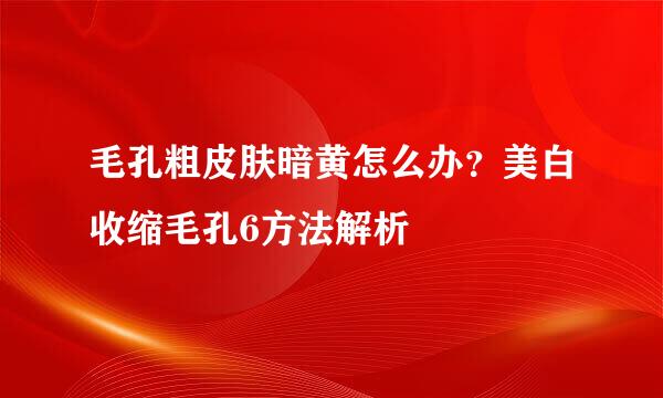 毛孔粗皮肤暗黄怎么办？美白收缩毛孔6方法解析