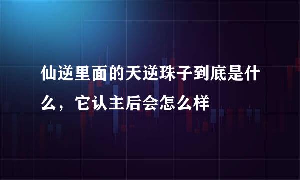 仙逆里面的天逆珠子到底是什么，它认主后会怎么样