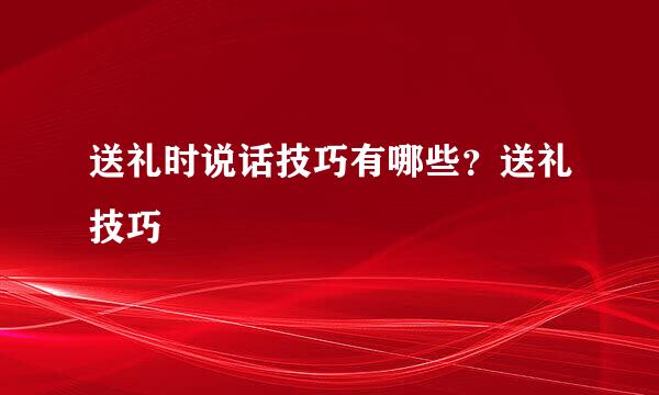 送礼时说话技巧有哪些？送礼技巧