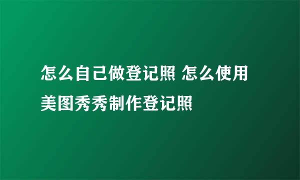 怎么自己做登记照 怎么使用美图秀秀制作登记照