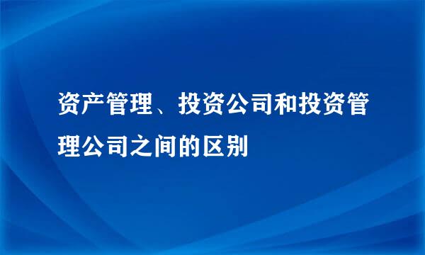 资产管理、投资公司和投资管理公司之间的区别