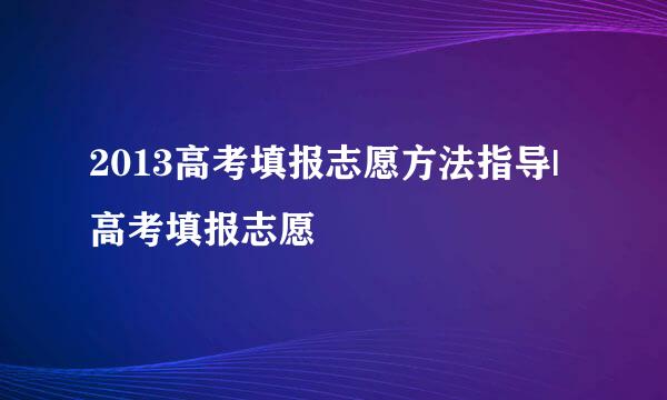 2013高考填报志愿方法指导|高考填报志愿