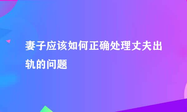 妻子应该如何正确处理丈夫出轨的问题