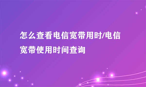 怎么查看电信宽带用时/电信宽带使用时间查询