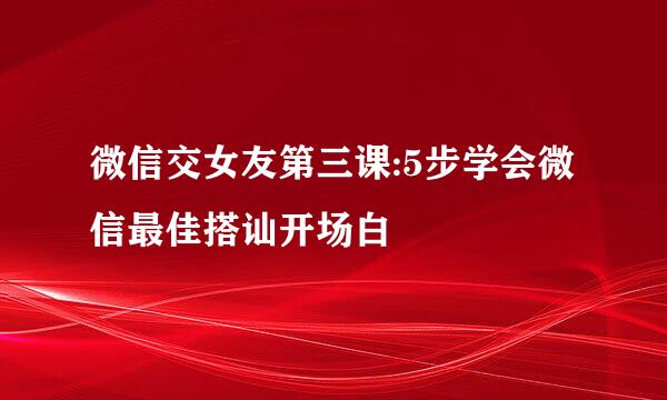 微信交女友第三课:5步学会微信最佳搭讪开场白