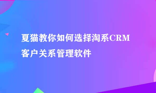 夏猫教你如何选择淘系CRM客户关系管理软件