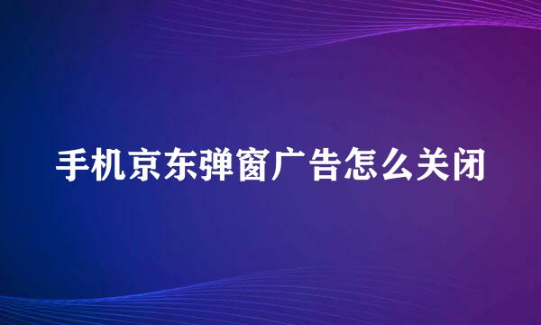 手机京东弹窗广告怎么关闭