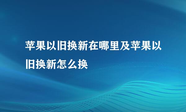 苹果以旧换新在哪里及苹果以旧换新怎么换