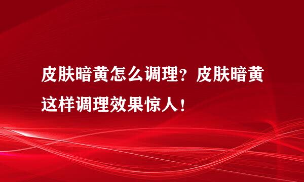 皮肤暗黄怎么调理？皮肤暗黄这样调理效果惊人！