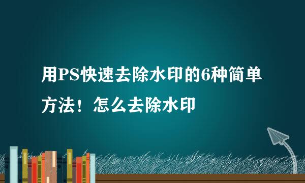 用PS快速去除水印的6种简单方法！怎么去除水印