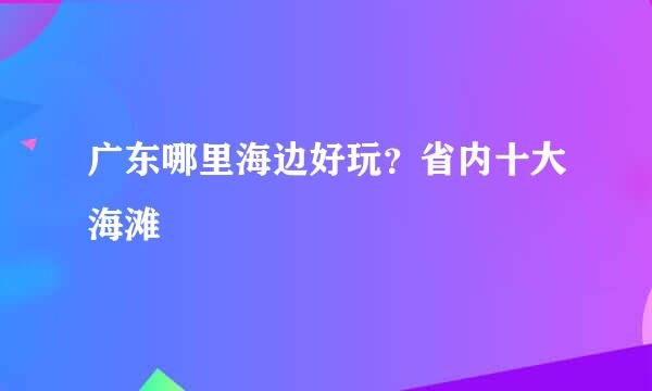 广东哪里海边好玩？省内十大海滩