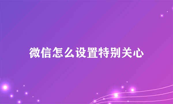 微信怎么设置特别关心