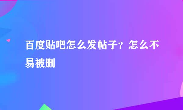 百度贴吧怎么发帖子？怎么不易被删