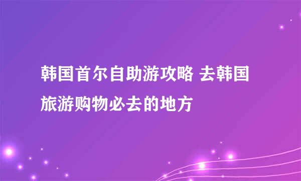 韩国首尔自助游攻略 去韩国旅游购物必去的地方