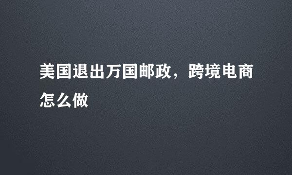 美国退出万国邮政，跨境电商怎么做