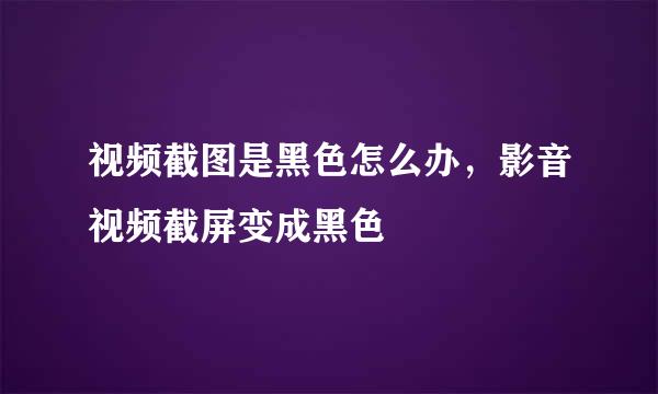 视频截图是黑色怎么办，影音视频截屏变成黑色