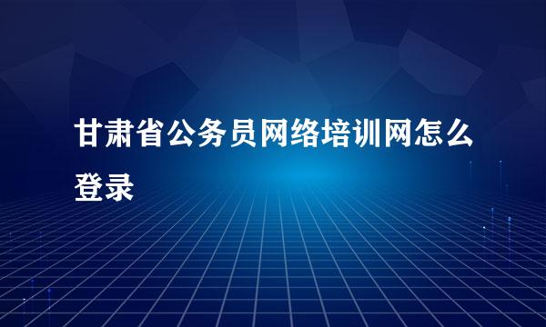 甘肃省公务员网络培训网怎么登录