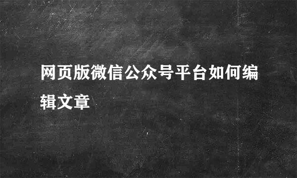 网页版微信公众号平台如何编辑文章