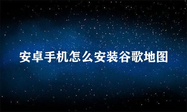 安卓手机怎么安装谷歌地图