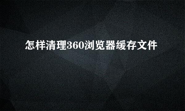 怎样清理360浏览器缓存文件